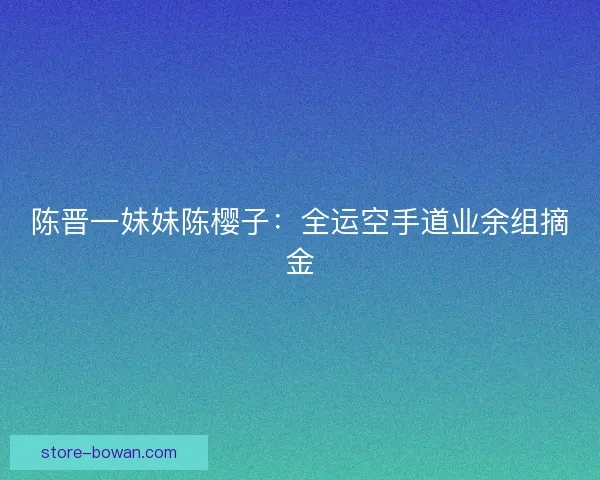 陈晋一妹妹陈樱子：全运空手道业余组摘金