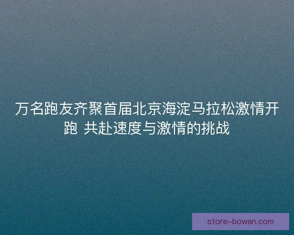 万名跑友齐聚首届北京海淀马拉松激情开跑 共赴速度与激情的挑战