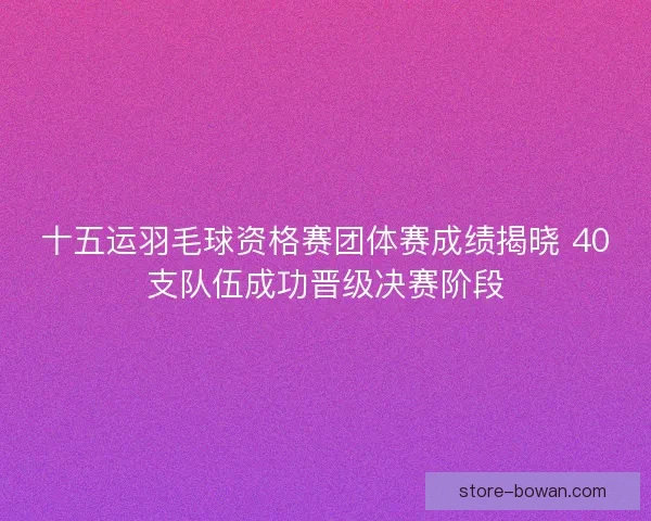 十五运羽毛球资格赛团体赛成绩揭晓 40支队伍成功晋级决赛阶段